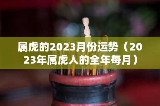 属虎的2023月份运势（2023年属虎人的全年每月）