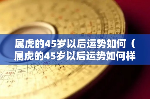 属虎的45岁以后运势如何（属虎的45岁以后运势如何样）