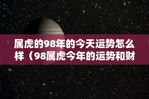 属虎的98年的今天运势怎么样（98属虎今年的运势和财运）