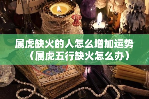 属虎缺火的人怎么增加运势（属虎五行缺火怎么办）