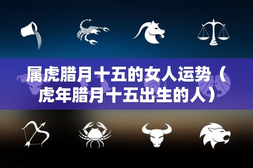 属虎腊月十五的女人运势（虎年腊月十五出生的人）