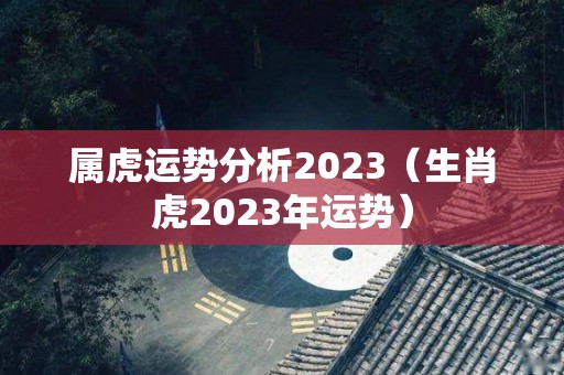 属虎运势分析2023（生肖虎2023年运势）