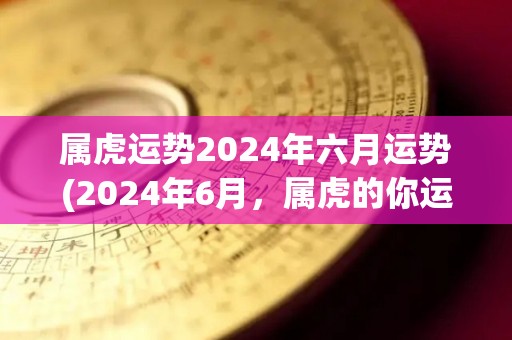 属虎运势2024年六月运势(2024年6月，属虎的你运势如何？- Astrology Reading)