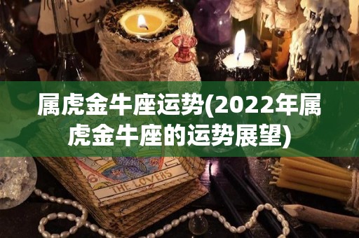 属虎金牛座运势(2022年属虎金牛座的运势展望)