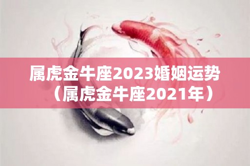 属虎金牛座2023婚姻运势（属虎金牛座2021年）