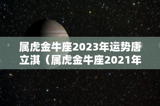属虎金牛座2023年运势唐立淇（属虎金牛座2021年）