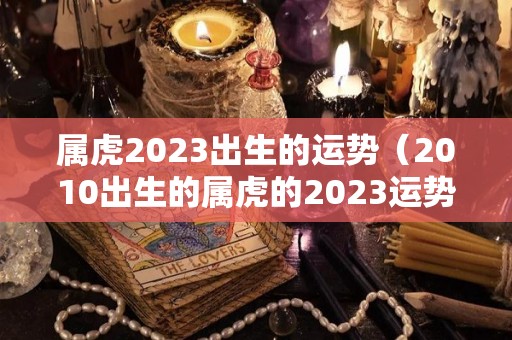 属虎2023出生的运势（2010出生的属虎的2023运势）