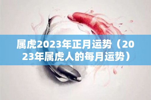 属虎2023年正月运势（2023年属虎人的每月运势）