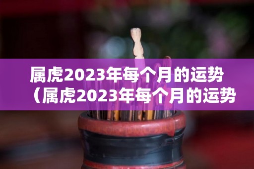 属虎2023年每个月的运势（属虎2023年每个月的运势怎么样）