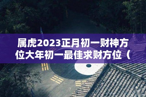 属虎2023正月初一财神方位大年初一最佳求财方位（2o21年正月初一求财方位时辰）