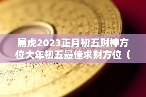 属虎2023正月初五财神方位大年初五最佳求财方位（虎年正月初五出生）