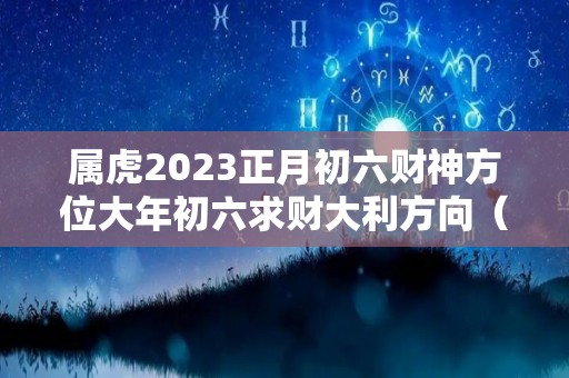 属虎2023正月初六财神方位大年初六求财大利方向（属虎正月初三）