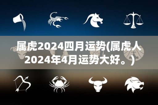 属虎2024四月运势(属虎人2024年4月运势大好。)