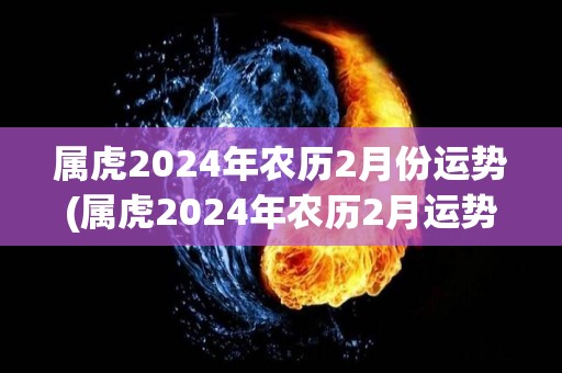 属虎2024年农历2月份运势(属虎2024年农历2月运势大揭秘)