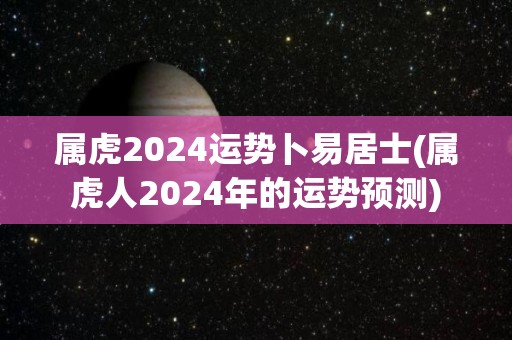 属虎2024运势卜易居士(属虎人2024年的运势预测)