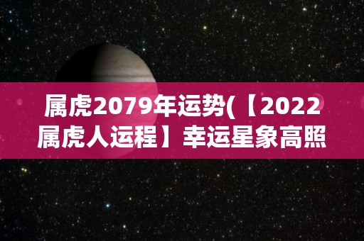 属虎2079年运势(【2022属虎人运程】幸运星象高照，好运连连，贵人相助，顺风顺水！)