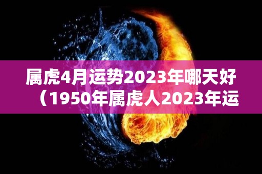 属虎4月运势2023年哪天好（1950年属虎人2023年运势）