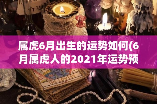 属虎6月出生的运势如何(6月属虎人的2021年运势预测)