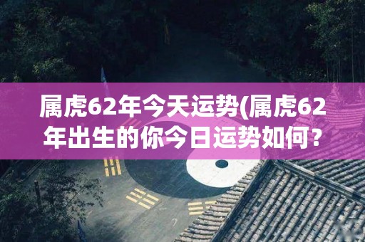 属虎62年今天运势(属虎62年出生的你今日运势如何？)
