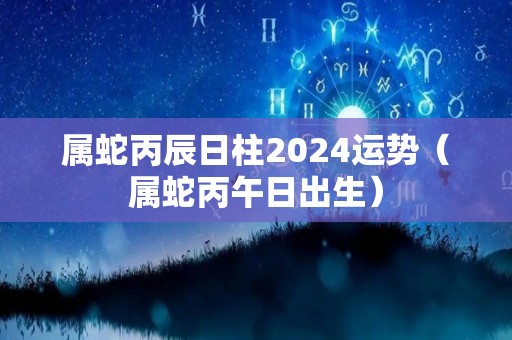 属蛇丙辰日柱2024运势（属蛇丙午日出生）