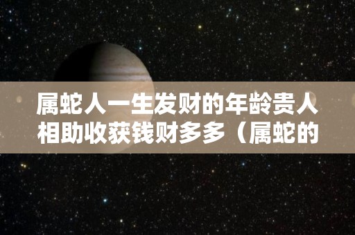 属蛇人一生发财的年龄贵人相助收获钱财多多（属蛇的人一生财运怎么样）