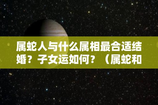 属蛇人与什么属相最合适结婚？子女运如何？（属蛇和什么属相结婚最好）
