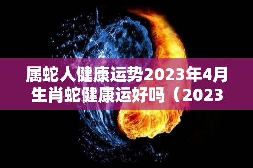 属蛇人健康运势2023年4月生肖蛇健康运好吗（2023年属蛇的健康运）