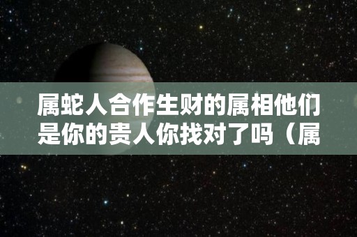 属蛇人合作生财的属相他们是你的贵人你找对了吗（属蛇的人生意合作伙伴选哪个属相）
