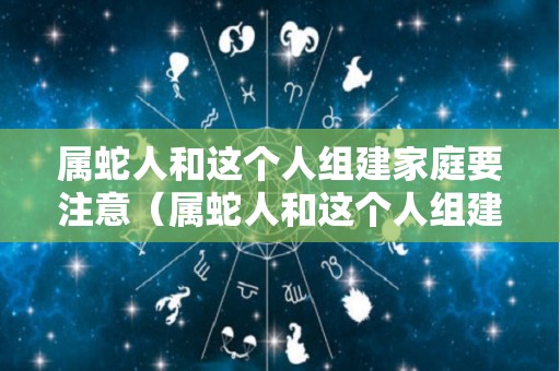 属蛇人和这个人组建家庭要注意（属蛇人和这个人组建家庭要注意哪些）