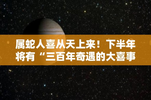 属蛇人喜从天上来！下半年将有“三百年奇遇的大喜事”（属蛇逆天）