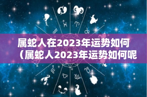 属蛇人在2023年运势如何（属蛇人2023年运势如何呢）