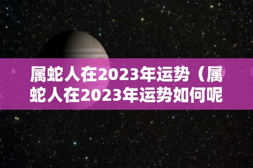 属蛇人在2023年运势（属蛇人在2023年运势如何呢）