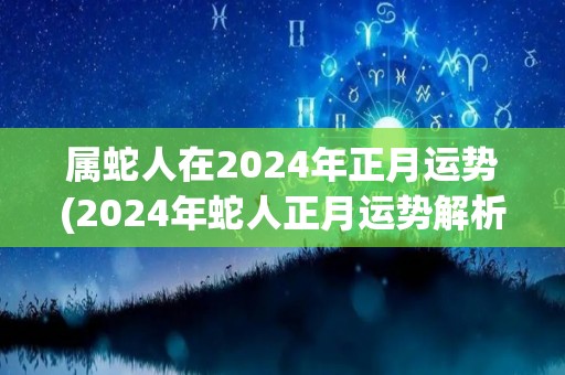 属蛇人在2024年正月运势(2024年蛇人正月运势解析)