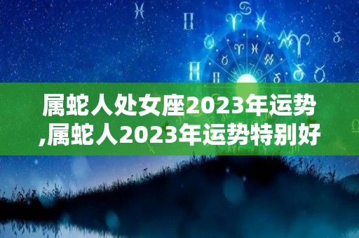 属蛇人处女座2023年运势,属蛇人2023年运势特别好，2023年运势特别好