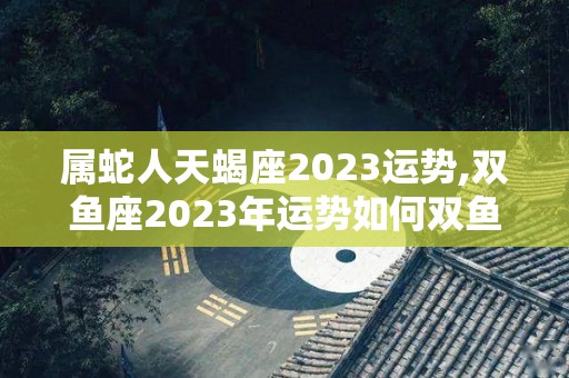属蛇人天蝎座2023运势,双鱼座2023年运势如何双鱼座2023年运势如何