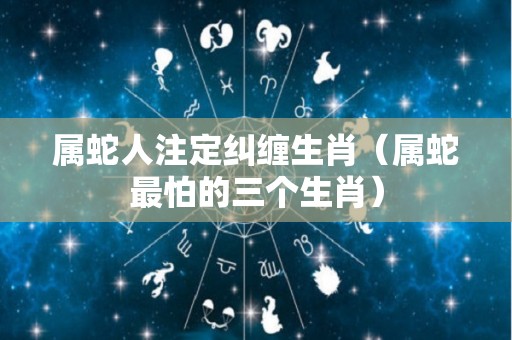 属蛇人注定纠缠生肖（属蛇最怕的三个生肖）