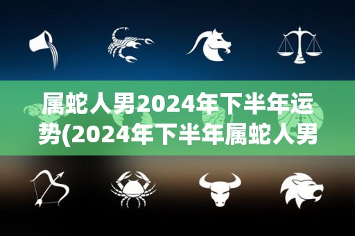 属蛇人男2024年下半年运势(2024年下半年属蛇人男运势大好，事业爱情双丰收)