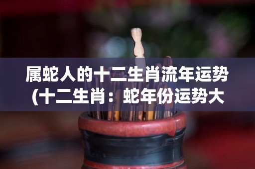 属蛇人的十二生肖流年运势(十二生肖：蛇年份运势大揭秘)