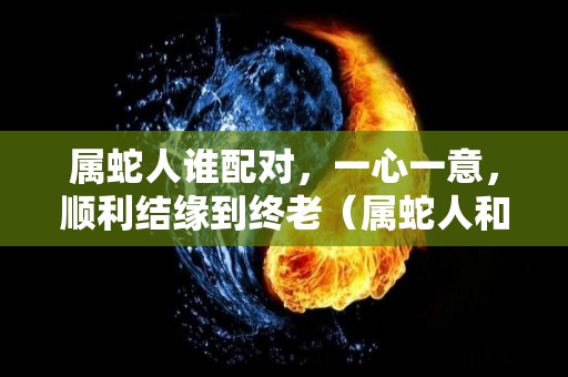 属蛇人谁配对，一心一意，顺利结缘到终老（属蛇人和谁在一起最配）