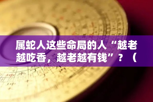 属蛇人这些命局的人“越老越吃香，越老越有钱”？（属蛇的人的命好不好）