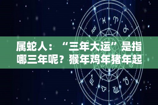 属蛇人：“三年大运”是指哪三年呢？猴年鸡年猪年起大运（蛇年大运之年是哪一年）