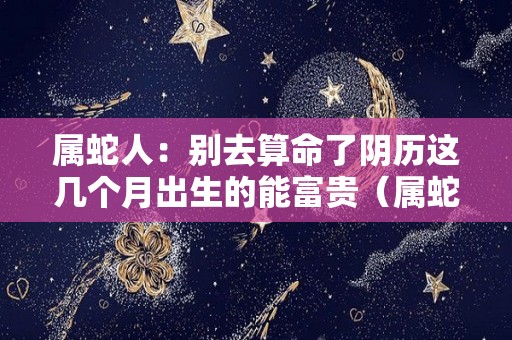 属蛇人：别去算命了阴历这几个月出生的能富贵（属蛇月份出生的最好,最旺?）