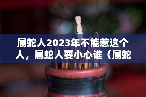 属蛇人2023年不能惹这个人，属蛇人要小心谁（属蛇人在2023年的运势）