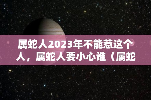 属蛇人2023年不能惹这个人，属蛇人要小心谁（属蛇的人2023年）