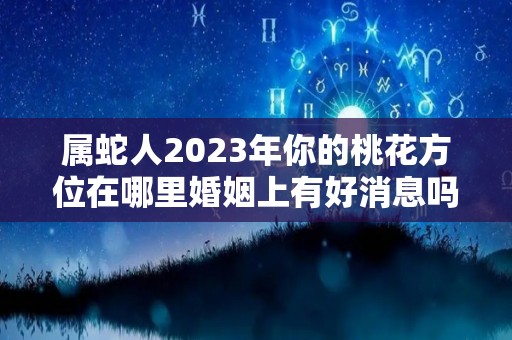 属蛇人2023年你的桃花方位在哪里婚姻上有好消息吗（蛇人在2023年的运程和运势）