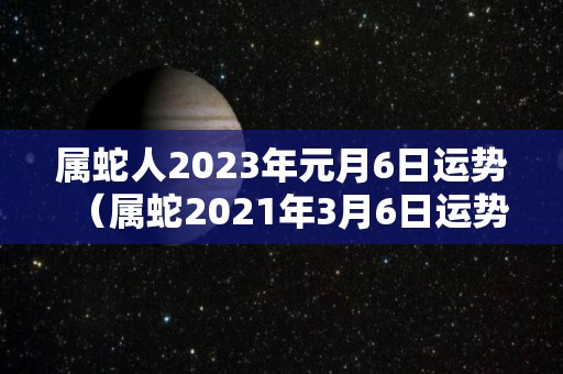 属蛇人2023年元月6日运势（属蛇2021年3月6日运势）
