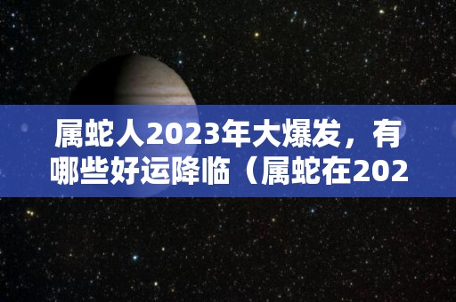 属蛇人2023年大爆发，有哪些好运降临（属蛇在2023年运势怎么样）