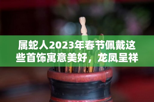 属蛇人2023年春节佩戴这些首饰寓意美好，龙凤呈祥，大吉大利！（属蛇的2021年佩戴什么）