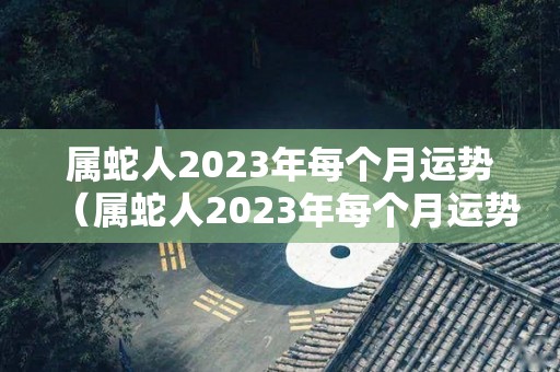 属蛇人2023年每个月运势（属蛇人2023年每个月运势怎么样）