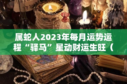 属蛇人2023年每月运势运程“驿马”星动财运生旺（属蛇的人在2023年的运势）